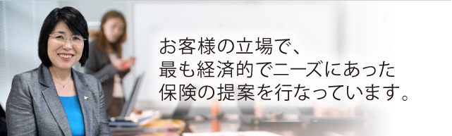 お客様の立場で、最も経済的でニーズにあった保険の提案を行なっています。