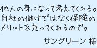 他人の身になって考えてくれる。自社の儲けではなく保険のメリットを売ってくれるので。サングリーン様