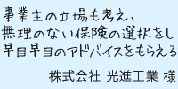 事業主の立場も考え、無理のない保険の選択をし早目早目のアドバイスをもらえる。株式会社光進工業様
